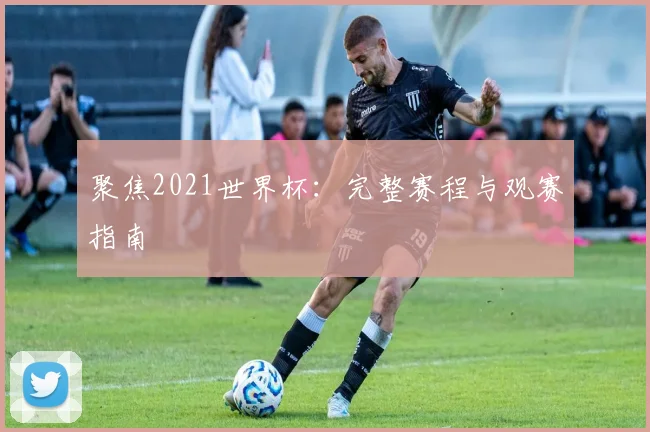 聚焦2021世界杯：完整赛程与观赛指南