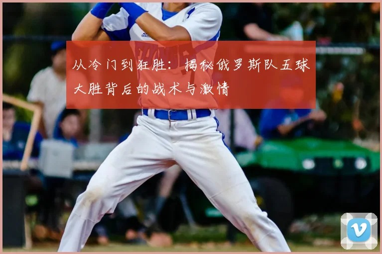 从冷门到狂胜：揭秘俄罗斯队五球大胜背后的战术与激情