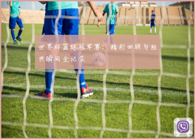 世界杯篮球冠军赛:精彩回顾与经典瞬间全记录