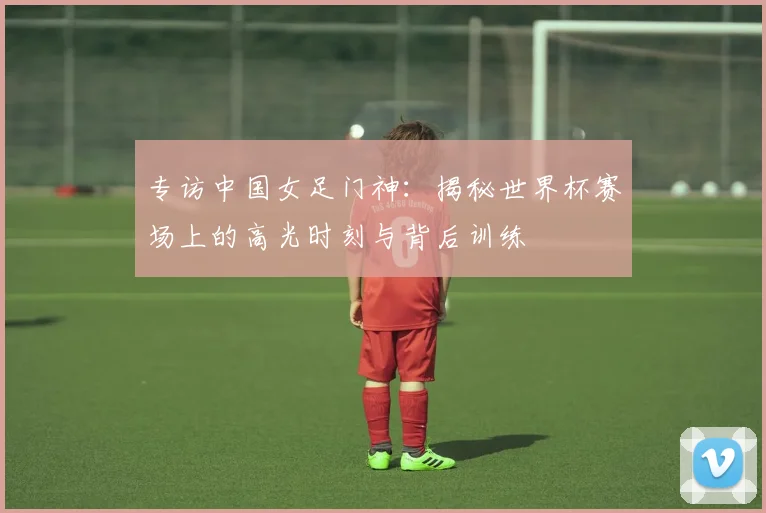专访中国女足门神：揭秘世界杯赛场上的高光时刻与背后训练