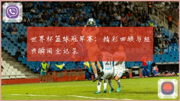 世界杯篮球冠军赛:精彩回顾与经典瞬间全记录