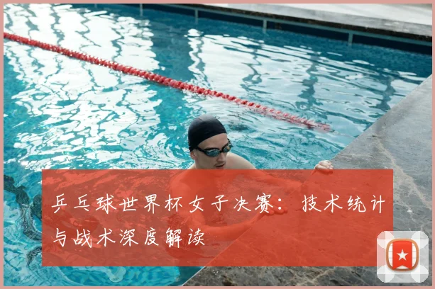 乒乓球世界杯女子决赛：技术统计与战术深度解读