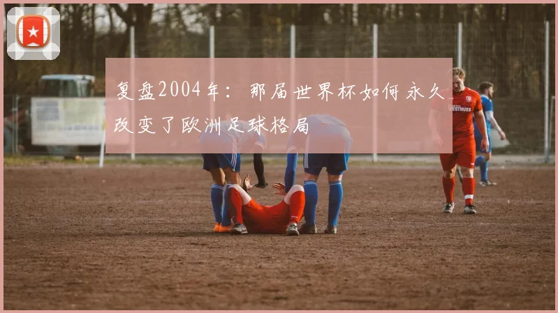 复盘2004年：那届世界杯如何永久改变了欧洲足球格局