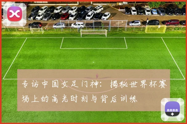 专访中国女足门神：揭秘世界杯赛场上的高光时刻与背后训练