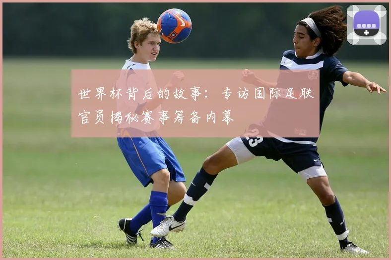 世界杯背后的故事:专访国际足联官员揭秘赛事筹备内幕
