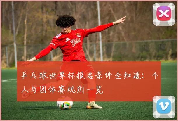 乒乓球世界杯报名条件全知道：个人与团体赛规则一览