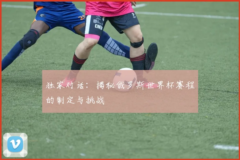 独家对话:揭秘俄罗斯世界杯赛程的制定与挑战