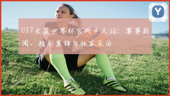 U17女篮世界杯官网中文站：赛事新闻、精彩集锦与独家采访