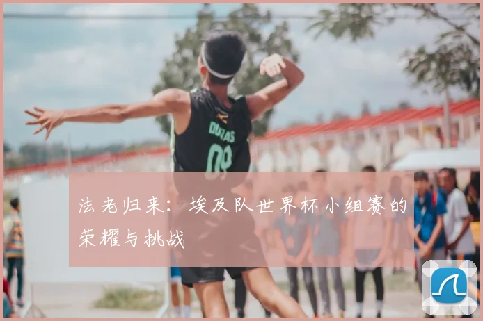 法老归来：埃及队世界杯小组赛的荣耀与挑战