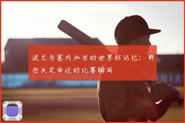 波兰与塞内加尔的世界杯记忆：那些决定命运的比赛瞬间