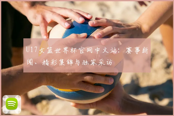 U17女篮世界杯官网中文站：赛事新闻、精彩集锦与独家采访